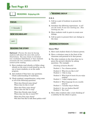 CHAPTER 7 225
Text Page 83
• Gerunds
part
Optional: Preview the story by having
students talk about the story title and/or
illustrations. You may choose to introduce
new vocabulary beforehand, or have students
encounter the new vocabulary within the
context of the reading.
1. Have students read silently, or follow along
silently as the story is read aloud by you, by
one or more students, or on the audio
program.
2. Ask students if they have any questions.
Check understanding of vocabulary.
3. Check students’ comprehension, using some
or all of the following questions:
What does Howard enjoy doing?
Where does he like to read?
What does Patty enjoy doing?
Where does she like to sing?
What does Brenda enjoy doing?
Where does she like to watch TV?
What does Tom enjoy doing?
Who does Tom like to talk about politics with?
Q  A
1. Call on a pair of students to present the
model.
2. Introduce the following expressions: to tell
you the truth, It was nice meeting you. Nice
meeting you, too.
3. Have students work in pairs to create new
dialogs.
4. Call on pairs to present their new dialogs to
the class.
Guess Who!
1. Have each student think of a famous person.
2. Have a volunteer come to the front of the
classroom and pretend to be that person.
3. The other students in the class then try to
guess the person’s identity by asking
questions. For example:
[thinking of Andrea Bocelli]
Student 1: I’m a famous person.
Student 2: What do you like to do?
Student 1: I like to sing.
Student 3: What kind of music do you enjoy
singing?
Student 1: I enjoy singing opera.
Student 4: What language do you usually
sing in?
Student 1: I usually sing in Italian.
Student 2: Are you Andrea Bocelli?
Student 1: Yes, I am!
4. Have other students take a turn thinking of
a celebrity for the others to guess.
READING EXTENSION
READING CHECK-UP
READING THE STORY
NEW VOCABULARY
FOCUS
READING Enjoying Life
218-251_SBSTG3_CH07.qxp 7/10/07 2:19 PM Page 225
 