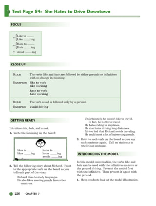 226 CHAPTER 7
Text Page 84: She Hates to Drive Downtown
RULE: The verbs like and hate are followed by either gerunds or infinitives
with no change in meaning.
EXAMPLES: like to work
like working
hate to work
hate working
RULE: The verb avoid is followed only by a gerund.
EXAMPLE: avoid driving
CLOSE UP
FOCUS
Introduce like, hate, and avoid.
1. Write the following on the board:
likes to hates to
likes ing hates ing
avoids ing
2. Tell the following story about Richard. Point
to the appropriate verb on the board as you
tell each part of the story.
Richard likes to study languages.
He also likes meeting people from other
countries.
Unfortunately, he doesn’t like to travel.
In fact, he HATES to travel.
He hates riding in airplanes.
He also hates driving long distances.
It’s too bad that Richard avoids traveling.
He could meet a lot of interesting people.
3. Point to each verb on the board as you say
each sentence again. Call on students to
retell that sentence.
In this model conversation, the verbs like and
hate can be used with the infinitives to drive or
the gerund driving. Present the model first
with the infinitive. Then present it again with
the gerund.
1. Have students look at the model illustration.
INTRODUCING THE MODEL
GETTING READY
Like to
• Like ing
Hate to
• Hate ing
• Avoid ing
{
{
218-251_SBSTG3_CH07.qxp 7/12/07 8:29 AM Page 226
 