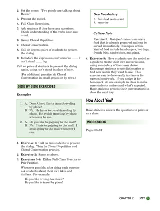 CHAPTER 7 227
New Vocabulary
3. fast-food restaurant
8. reporter
2. Set the scene: “Two people are talking about
Helen.”
3. Present the model.
4. Full-Class Repetition.
5. Ask students if they have any questions.
Check understanding of the verbs hate and
avoid.
6. Group Choral Repetition.
7. Choral Conversation.
8. Call on several pairs of students to present
the dialog.
9. Introduce the expression can’t stand to /
can’t stand ing.
Call on pairs of students to present the dialog
again, using can’t stand in place of hate.
(For additional practice, do Choral
Conversation in small groups or by rows.)
Examples
1. A. Does Albert like to travel/traveling
by plane?
B. No. He hates to travel/traveling by
plane. He avoids traveling by plane
whenever he can.
2. A. Do you like to go/going to the mall?
B. No. I hate to go/going to the mall. I
avoid going to the mall whenever I
can.
1. Exercise 1: Call on two students to present
the dialog. Then do Choral Repetition and
Choral Conversation practice.
2. Exercise 2: Same as above.
3. Exercises 3–8: Either Full-Class Practice or
Pair Practice.
Whenever possible, after doing each exercise
ask students about their own likes and
dislikes. For example:
Do you like driving downtown?
Do you like to travel by plane?
Culture Note
Exercise 3: Fast-food restaurants serve
food that is already prepared and can be
served immediately. Examples of this
kind of food include hamburgers, hot dogs,
french fries, sandwiches, and pizza.
4. Exercise 9: Have students use the model as
a guide to create their own conversations,
using vocabulary of their own choice.
Encourage students to use dictionaries to
find new words they want to use. This
exercise can be done orally in class or for
written homework. If you assign it for
homework, do one example in class to make
sure students understand what’s expected.
Have students present their conversations in
class the next day.
Have students answer the questions in pairs or
as a class.
Pages 80–81
WORKBOOK
SIDE BY SIDE EXERCISES
218-251_SBSTG3_CH07.qxp 7/12/07 8:29 AM Page 227
 
