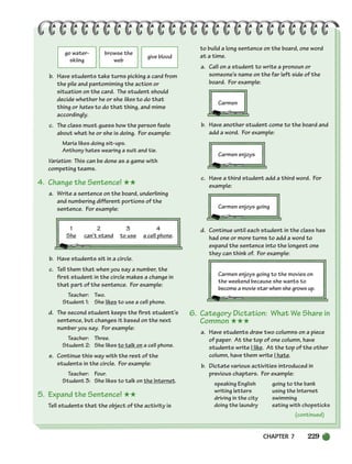 CHAPTER 7 229
go water-
skiing
browse the
web
give blood
(continued)
b. Have students take turns picking a card from
the pile and pantomiming the action or
situation on the card. The student should
decide whether he or she likes to do that
thing or hates to do that thing, and mime
accordingly.
c. The class must guess how the person feels
about what he or she is doing. For example:
Maria likes doing sit-ups.
Anthony hates wearing a suit and tie.
Variation: This can be done as a game with
competing teams.
4. Change the Sentence! ★★
a. Write a sentence on the board, underlining
and numbering different portions of the
sentence. For example:
1 2 3 4
She can’t stand to use a cell phone.
b. Have students sit in a circle.
c. Tell them that when you say a number, the
first student in the circle makes a change in
that part of the sentence. For example:
Teacher: Two.
Student 1: She likes to use a cell phone.
d. The second student keeps the first student’s
sentence, but changes it based on the next
number you say. For example:
Teacher: Three.
Student 2: She likes to talk on a cell phone.
e. Continue this way with the rest of the
students in the circle. For example:
Teacher: Four.
Student 3: She likes to talk on the Internet.
5. Expand the Sentence! ★★
Tell students that the object of the activity is
to build a long sentence on the board, one word
at a time.
a. Call on a student to write a pronoun or
someone’s name on the far left side of the
board. For example:
Carmen
b. Have another student come to the board and
add a word. For example:
Carmen enjoys
c. Have a third student add a third word. For
example:
Carmen enjoys going
d. Continue until each student in the class has
had one or more turns to add a word to
expand the sentence into the longest one
they can think of. For example:
Carmen enjoys going to the movies on
the weekend because she wants to
become a movie star when she grows up.
6. Category Dictation: What We Share in
Common ★★★
a. Have students draw two columns on a piece
of paper. At the top of one column, have
students write I like. At the top of the other
column, have them write I hate.
b. Dictate various activities introduced in
previous chapters. For example:
speaking English going to the bank
writing letters using the Internet
driving in the city swimming
doing the laundry eating with chopsticks
218-251_SBSTG3_CH07.qxp 7/10/07 2:19 PM Page 229
 