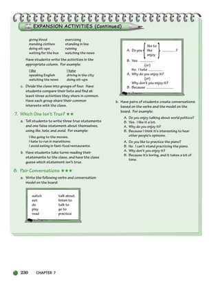 230 CHAPTER 7
giving blood exercising
mending clothes standing in line
doing sit-ups running
waiting for the bus watching the news
Have students write the activities in the
appropriate column. For example:
I like I hate
speaking English driving in the city
watching the news doing sit-ups
c. Divide the class into groups of four. Have
students compare their lists and find at
least three activities they share in common.
Have each group share their common
interests with the class.
7. Which One Isn’t True? ★★
a. Tell students to write three true statements
and one false statement about themselves,
using like, hate, and avoid. For example:
I like going to the movies.
I hate to run in marathons.
I avoid eating in fast-food restaurants.
b. Have students take turns reading their
statements to the class, and have the class
guess which statement isn’t true.
8. Pair Conversations ★★★
a. Write the following verbs and conversation
model on the board:
watch talk about
eat listen to
do talk to
play go to
read practice
like to
A. Do you like ?
enjoy
B. Yes. .
(or)
No. I hate .
A. Why do you enjoy it?
(or)
Why don’t you enjoy it?
B. Because .
b. Have pairs of students create conversations
based on the verbs and the model on the
board. For example:
A. Do you enjoy talking about world politics?
B. Yes. I like it a lot.
A. Why do you enjoy it?
B. Because I think it’s interesting to hear
other people’s opinions.
A. Do you like to practice the piano?
B. No. I can’t stand practicing the piano.
A. Why don’t you enjoy it?
B. Because it’s boring, and it takes a lot of
time.
{ }
218-251_SBSTG3_CH07.qxp 7/10/07 2:19 PM Page 230
 