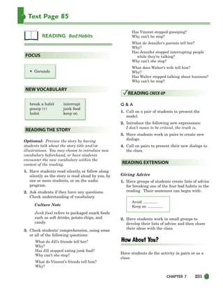 CHAPTER 7 231
Text Page 85
• Gerunds
break a habit interrupt
gossip (v) junk food
habit keep on
Optional: Preview the story by having
students talk about the story title and/or
illustrations. You may choose to introduce new
vocabulary beforehand, or have students
encounter the new vocabulary within the
context of the reading.
1. Have students read silently, or follow along
silently as the story is read aloud by you, by
one or more students, or on the audio
program.
2. Ask students if they have any questions.
Check understanding of vocabulary.
Culture Note
Junk food refers to packaged snack foods
such as soft drinks, potato chips, and
candy.
3. Check students’ comprehension, using some
or all of the following questions:
What do Jill’s friends tell her?
Why?
Has Jill stopped eating junk food?
Why can’t she stop?
What do Vincent’s friends tell him?
Why?
Has Vincent stopped gossiping?
Why can’t he stop?
What do Jennifer’s parents tell her?
Why?
Has Jennifer stopped interrupting people
while they’re talking?
Why can’t she stop?
What does Walter’s wife tell him?
Why?
Has Walter stopped talking about business?
Why can’t he stop?
Q  A
1. Call on a pair of students to present the
model.
2. Introduce the following new expressions:
I don’t mean to be critical, the truth is.
3. Have students work in pairs to create new
dialogs.
4. Call on pairs to present their new dialogs to
the class.
Giving Advice
1. Have groups of students create lists of advice
for breaking one of the four bad habits in the
reading. Their sentences can begin with:
Avoid .
Keep on .
2. Have students work in small groups to
develop their lists of advice and then share
their ideas with the class.
Have students do the activity in pairs or as a
class.
READING EXTENSION
READING CHECK-UP
READING THE STORY
NEW VOCABULARY
FOCUS
READING Bad Habits
218-251_SBSTG3_CH07.qxp 7/12/07 8:29 AM Page 231
 