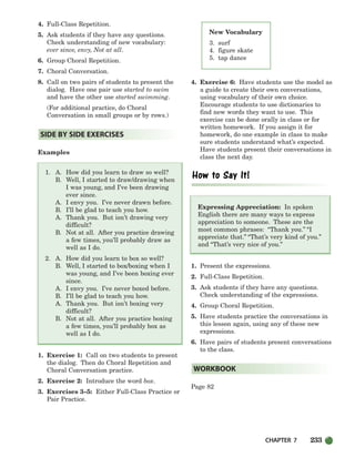 CHAPTER 7 233
New Vocabulary
3. surf
4. figure skate
5. tap dance
4. Full-Class Repetition.
5. Ask students if they have any questions.
Check understanding of new vocabulary:
ever since, envy, Not at all.
6. Group Choral Repetition.
7. Choral Conversation.
8. Call on two pairs of students to present the
dialog. Have one pair use started to swim
and have the other use started swimming.
(For additional practice, do Choral
Conversation in small groups or by rows.)
Examples
1. A. How did you learn to draw so well?
B. Well, I started to draw/drawing when
I was young, and I’ve been drawing
ever since.
A. I envy you. I’ve never drawn before.
B. I’ll be glad to teach you how.
A. Thank you. But isn’t drawing very
difficult?
B. Not at all. After you practice drawing
a few times, you’ll probably draw as
well as I do.
2. A. How did you learn to box so well?
B. Well, I started to box/boxing when I
was young, and I’ve been boxing ever
since.
A. I envy you. I’ve never boxed before.
B. I’ll be glad to teach you how.
A. Thank you. But isn’t boxing very
difficult?
B. Not at all. After you practice boxing
a few times, you’ll probably box as
well as I do.
1. Exercise 1: Call on two students to present
the dialog. Then do Choral Repetition and
Choral Conversation practice.
2. Exercise 2: Introduce the word box.
3. Exercises 3–5: Either Full-Class Practice or
Pair Practice.
4. Exercise 6: Have students use the model as
a guide to create their own conversations,
using vocabulary of their own choice.
Encourage students to use dictionaries to
find new words they want to use. This
exercise can be done orally in class or for
written homework. If you assign it for
homework, do one example in class to make
sure students understand what’s expected.
Have students present their conversations in
class the next day.
Expressing Appreciation: In spoken
English there are many ways to express
appreciation to someone. These are the
most common phrases: “Thank you.” “I
appreciate that.” “That’s very kind of you.”
and “That’s very nice of you.”
1. Present the expressions.
2. Full-Class Repetition.
3. Ask students if they have any questions.
Check understanding of the expressions.
4. Group Choral Repetition.
5. Have students practice the conversations in
this lesson again, using any of these new
expressions.
6. Have pairs of students present conversations
to the class.
Page 82
WORKBOOK
SIDE BY SIDE EXERCISES
218-251_SBSTG3_CH07.qxp 7/10/07 2:19 PM Page 233
 