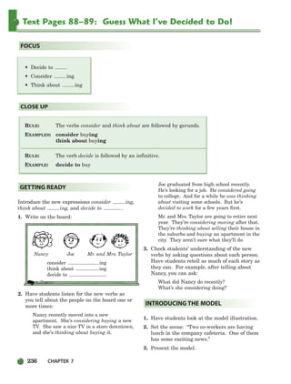 236 CHAPTER 7
Text Pages 88–89: Guess What I’ve Decided to Do!
RULE: The verbs consider and think about are followed by gerunds.
EXAMPLES: consider buying
think about buying
RULE: The verb decide is followed by an infinitive.
EXAMPLE: decide to buy
CLOSE UP
FOCUS
Introduce the new expressions consider ing,
think about ing, and decide to .
1. Write on the board:
Nancy Joe Mr. and Mrs. Taylor
consider ing
think about ing
decide to
2. Have students listen for the new verbs as
you tell about the people on the board one or
more times:
Nancy recently moved into a new
apartment. She’s considering buying a new
TV. She saw a nice TV in a store downtown,
and she’s thinking about buying it.
Joe graduated from high school recently.
He’s looking for a job. He considered going
to college. And for a while he was thinking
about visiting some schools. But he’s
decided to work for a few years first.
Mr. and Mrs. Taylor are going to retire next
year. They’re considering moving after that.
They’re thinking about selling their house in
the suburbs and buying an apartment in the
city. They aren’t sure what they’ll do.
3. Check students’ understanding of the new
verbs by asking questions about each person.
Have students retell as much of each story as
they can. For example, after telling about
Nancy, you can ask:
What did Nancy do recently?
What’s she considering doing?
1. Have students look at the model illustration.
2. Set the scene: “Two co-workers are having
lunch in the company cafeteria. One of them
has some exciting news.”
3. Present the model.
INTRODUCING THE MODEL
GETTING READY
• Decide to
• Consider ing
• Think about ing
218-251_SBSTG3_CH07.qxp 7/12/07 8:29 AM Page 236
 
