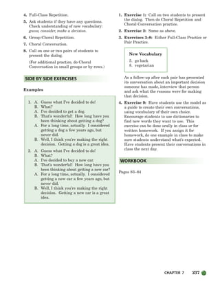 CHAPTER 7 237
New Vocabulary
5. go back
8. vegetarian
4. Full-Class Repetition.
5. Ask students if they have any questions.
Check understanding of new vocabulary:
guess, consider, make a decision.
6. Group Choral Repetition.
7. Choral Conversation.
8. Call on one or two pairs of students to
present the dialog.
(For additional practice, do Choral
Conversation in small groups or by rows.)
Examples
1. A. Guess what I’ve decided to do!
B. What?
A. I’ve decided to get a dog.
B. That’s wonderful! How long have you
been thinking about getting a dog?
A. For a long time, actually. I considered
getting a dog a few years ago, but
never did.
B. Well, I think you’re making the right
decision. Getting a dog is a great idea.
2. A. Guess what I’ve decided to do!
B. What?
A. I’ve decided to buy a new car.
B. That’s wonderful! How long have you
been thinking about getting a new car?
A. For a long time, actually. I considered
getting a new car a few years ago, but
never did.
B. Well, I think you’re making the right
decision. Getting a new car is a great
idea.
1. Exercise 1: Call on two students to present
the dialog. Then do Choral Repetition and
Choral Conversation practice.
2. Exercise 2: Same as above.
3. Exercises 3–8: Either Full-Class Practice or
Pair Practice.
As a follow-up after each pair has presented
its conversation about an important decision
someone has made, interview that person
and ask what the reasons were for making
that decision.
4. Exercise 9: Have students use the model as
a guide to create their own conversations,
using vocabulary of their own choice.
Encourage students to use dictionaries to
find new words they want to use. This
exercise can be done orally in class or for
written homework. If you assign it for
homework, do one example in class to make
sure students understand what’s expected.
Have students present their conversations in
class the next day.
Pages 83–84
WORKBOOK
SIDE BY SIDE EXERCISES
218-251_SBSTG3_CH07.qxp 7/10/07 2:19 PM Page 237
 