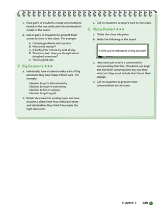 CHAPTER 7 239
c. Have pairs of students create conversations
based on the cue cards and the conversation
model on the board.
d. Call on pairs of students to present their
conversations to the class. For example:
A. I’m having problems with my back.
B. What’s the matter?
A. It hurts after I sit at my desk all day.
B. That’s too bad. Have you thought about
doing back exercises?
A. That’s a good idea.
5. Big Decisions ★★★
a. Individually, have students make a list of big
decisions they have made in their lives. For
example:
I decided to go to this university.
I decided to major in astronomy.
I decided to live on campus.
I decided to quit my job.
b. Divide the class into small groups, and have
students share their lists with each other
and tell whether they think they made the
right decisions.
c. Call on students to report back to the class.
6. Dialog Builder! ★★★
a. Divide the class into pairs.
b. Write the following on the board:
I think you’re making the wrong decision!
c. Have each pair create a conversation
incorporating that line. Students can begin
and end their conversations any way they
wish, but they must include that line in their
dialogs.
d. Call on students to present their
conversations to the class.
218-251_SBSTG3_CH07.qxp 7/10/07 2:19 PM Page 239
 