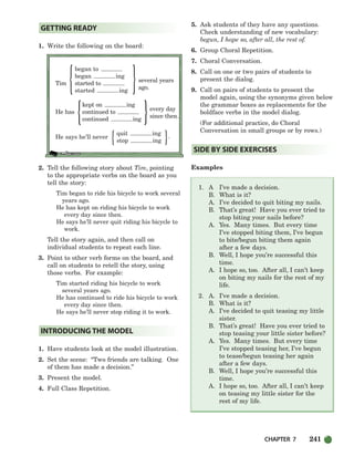 CHAPTER 7 241
{ }
{ }
{ }
1. Write the following on the board:
began to
began ing
Tim started to
several years
ago.
started ing
kept on ing
He has continued to
every day
continued ing
since then.
He says he’ll never
quit ing
.
stop ing
2. Tell the following story about Tim, pointing
to the appropriate verbs on the board as you
tell the story:
Tim began to ride his bicycle to work several
years ago.
He has kept on riding his bicycle to work
every day since then.
He says he’ll never quit riding his bicycle to
work.
Tell the story again, and then call on
individual students to repeat each line.
3. Point to other verb forms on the board, and
call on students to retell the story, using
those verbs. For example:
Tim started riding his bicycle to work
several years ago.
He has continued to ride his bicycle to work
every day since then.
He says he’ll never stop riding it to work.
1. Have students look at the model illustration.
2. Set the scene: “Two friends are talking. One
of them has made a decision.”
3. Present the model.
4. Full Class Repetition.
5. Ask students of they have any questions.
Check understanding of new vocabulary:
begun, I hope so, after all, the rest of.
6. Group Choral Repetition.
7. Choral Conversation.
8. Call on one or two pairs of students to
present the dialog.
9. Call on pairs of students to present the
model again, using the synonyms given below
the grammar boxes as replacements for the
boldface verbs in the model dialog.
(For additional practice, do Choral
Conversation in small groups or by rows.)
Examples
1. A I’ve made a decision.
B. What is it?
A. I’ve decided to quit biting my nails.
B. That’s great! Have you ever tried to
stop biting your nails before?
A. Yes. Many times. But every time
I’ve stopped biting them, I’ve begun
to bite/begun biting them again
after a few days.
B. Well, I hope you’re successful this
time.
A. I hope so, too. After all, I can’t keep
on biting my nails for the rest of my
life.
2. A. I’ve made a decision.
B. What is it?
A. I’ve decided to quit teasing my little
sister.
B. That’s great! Have you ever tried to
stop teasing your little sister before?
A. Yes. Many times. But every time
I’ve stopped teasing her, I’ve begun
to tease/begun teasing her again
after a few days.
B. Well, I hope you’re successful this
time.
A. I hope so, too. After all, I can’t keep
on teasing my little sister for the
rest of my life.
SIDE BY SIDE EXERCISES
INTRODUCING THE MODEL
GETTING READY
218-251_SBSTG3_CH07.qxp 7/10/07 2:19 PM Page 241
 