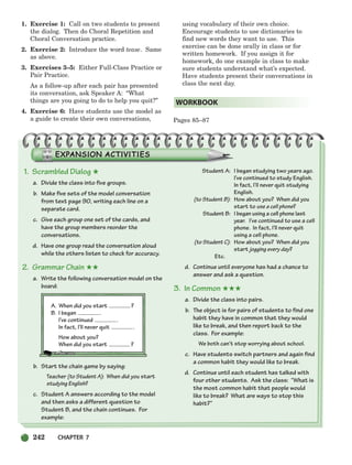 242 CHAPTER 7
1. Scrambled Dialog ★
a. Divide the class into five groups.
b. Make five sets of the model conversation
from text page 90, writing each line on a
separate card.
c. Give each group one set of the cards, and
have the group members reorder the
conversations.
d. Have one group read the conversation aloud
while the others listen to check for accuracy.
2. Grammar Chain ★★
a. Write the following conversation model on the
board:
A. When did you start ?
B. I began .
I’ve continued .
In fact, I’Il never quit .
How about you?
When did you start ?
b. Start the chain game by saying:
Teacher (to Student A): When did you start
studying English?
c. Student A answers according to the model
and then asks a different question to
Student B, and the chain continues. For
example:
Student A: I began studying two years ago.
I’ve continued to study English.
In fact, I’Il never quit studying
English.
(to Student B): How about you? When did you
start to use a cell phone?
Student B: I began using a cell phone last
year. I’ve continued to use a cell
phone. In fact, I’ll never quit
using a cell phone.
(to Student C): How about you? When did you
start jogging every day?
Etc.
d. Continue until everyone has had a chance to
answer and ask a question.
3. In Common ★★★
a. Divide the class into pairs.
b. The object is for pairs of students to find one
habit they have in common that they would
like to break, and then report back to the
class. For example:
We both can’t stop worrying about school.
c. Have students switch partners and again find
a common habit they would like to break.
d. Continue until each student has talked with
four other students. Ask the class: “What is
the most common habit that people would
like to break? What are ways to stop this
habit?”
1. Exercise 1: Call on two students to present
the dialog. Then do Choral Repetition and
Choral Conversation practice.
2. Exercise 2: Introduce the word tease. Same
as above.
3. Exercises 3–5: Either Full-Class Practice or
Pair Practice.
As a follow-up after each pair has presented
its conversation, ask Speaker A: “What
things are you going to do to help you quit?”
4. Exercise 6: Have students use the model as
a guide to create their own conversations,
using vocabulary of their own choice.
Encourage students to use dictionaries to
find new words they want to use. This
exercise can be done orally in class or for
written homework. If you assign it for
homework, do one example in class to make
sure students understand what’s expected.
Have students present their conversations in
class the next day.
Pages 85–87
WORKBOOK
218-251_SBSTG3_CH07.qxp 7/10/07 2:19 PM Page 242
 