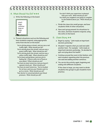 CHAPTER 7 243
4. What Should You Do? ★★★
a. Write the following on the board:
start
begin
continue
keep on
stop
quit
b. Present situations such as the following and
have students respond, using appropriate
verbs from the list on the board:
You’re driving along a street, and you see a red
traffic light. What should you do?
You’re driving down the street, and you see a
green traffic light. What should you do?
You’re driving down the street, and you see a
yellow traffic light. What should you do?
You’ve been eating dinner, and now you’re
feeling full. (There’s still a lot of food on
your plate.) What should you do?
You have an exam tomorrow, and you haven’t
opened a book yet. What should you?
You have an exam tomorrow. You’ve studied
for an hour, and now your friends want to
go to a movie. What should you do?
Your doctor is concerned about your blood
pressure. What should you do?
You don’t think your supervisor is pleased
with your work. What should you do?
You think your neighbors are going to complain
to the landlord about you. What should you
do?
c. Divide the class into small groups, and have
students think of other situations.
d. Have each group present its situations to
the class, and have students respond, using
the verbs on the board.
5. Chain Story ★★
a. Begin by saying: “John made an important
decision yesterday.”
b. Student 1 repeats what you said and adds
another item. For example: “John made an
important decision yesterday. He decided to
quit worrying about his health.”
c. Continue around the room in this fashion, with
each student repeating what the previous
one said and adding another sentence.
d. You can do the activity again, beginning and
ending with different students.
If the class is large, you may want to divide
students into groups to give students more
practice.
218-251_SBSTG3_CH07.qxp 7/10/07 2:19 PM Page 243
 