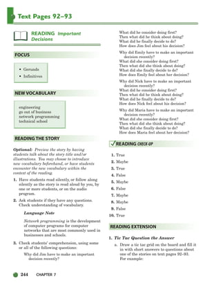 244 CHAPTER 7
Text Pages 92–93
• Gerunds
• Infinitives
engineering
go out of business
network programming
technical school
Optional: Preview the story by having
students talk about the story title and/or
illustrations. You may choose to introduce
new vocabulary beforehand, or have students
encounter the new vocabulary within the
context of the reading.
1. Have students read silently, or follow along
silently as the story is read aloud by you, by
one or more students, or on the audio
program.
2. Ask students if they have any questions.
Check understanding of vocabulary.
Language Note
Network programming is the development
of computer programs for computer
networks that are most commonly used in
businesses and schools.
3. Check students’ comprehension, using some
or all of the following questions:
Why did Jim have to make an important
decision recently?
What did he consider doing first?
Then what did he think about doing?
What did he finally decide to do?
How does Jim feel about his decision?
Why did Emily have to make an important
decision recently?
What did she consider doing first?
Then what did she think about doing?
What did she finally decide to do?
How does Emily feel about her decision?
Why did Nick have to make an important
decision recently?
What did he consider doing first?
Then what did he think about doing?
What did he finally decide to do?
How does Nick feel about his decision?
Why did Maria have to make an important
decision recently?
What did she consider doing first?
Then what did she think about doing?
What did she finally decide to do?
How does Maria feel about her decision?
1. True
2. Maybe
3. True
4. False
5. Maybe
6. False
7. Maybe
8. Maybe
9. False
10. True
1. Tic Tac Question the Answer
a. Draw a tic tac grid on the board and fill it
in with short answers to questions about
one of the stories on text pages 92–93.
For example:
READING EXTENSION
READING CHECK-UP
READING THE STORY
NEW VOCABULARY
FOCUS
READING Important
Decisions
218-251_SBSTG3_CH07.qxp 7/10/07 2:19 PM Page 244
 