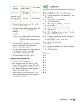 CHAPTER 7 245
Wear a Wearing a
A suit and tie.
sweater. sports jacket.
Yes, he does.
The Tektron
Yes, he is.
Internet Co.
Because it was
the best thing Recently. No, he didn’t.
to do.
b. Divide the class into teams. Give each
team a mark: X or O.
c. Have each team ask a question about the
story for an answer in the grid. For
example:
Story One
X Team: Why did Jim wear a suit and tie to
the interview?
Because it was the best thing to
do.
d. If an answer is appropriate and is stated
correctly, that team may replace the
answer with its team mark.
e. The first team to mark out three boxes in
a straight line—either vertically,
horizontally, or diagonally—wins.
f. Do the same for the other stories.
2. Interview the Characters
a. Divide the class into pairs.
b. One member of the pair is Jim, Emily,
Nick, or Maria from the story. The other
is a friend. The friend wants to know why
that person thought his or her decision
was the best thing to do.
c. Have students report back to the class
about their conversations, and compare
everybody’s reasons.
Listen and choose the correct answer.
1. A. I avoid going to the mall whenever I can.
B. Me, too.
2. A. I’ve decided to sell my car.
B. Your beautiful car?
3. A. Please try to quit biting your nails.
B. Okay, Mom.
4. A. Do you enjoy traveling by plane?
B. Very much.
5. A. We’re thinking about moving to Florida.
B. Oh. That’s interesting.
6. A. I’ve been considering getting married for
a long time.
B. Oh, really? I didn’t know that.
7. A. Don’t stop practicing.
B. Okay.
8. A. Interrupting people is a habit I just can’t
break.
B. That’s too bad.
Answers
1. b
2. b
3. a
4. a
5. b
6. b
7. a
8. a
LISTENING
218-251_SBSTG3_CH07.qxp 7/10/07 2:19 PM Page 245
 