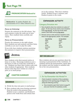 246 CHAPTER 7
Text Page 94
Reduced to: In spoken English, the
pronunciation of to is often reduced to [t ].
Focus on Listening
Practice the sentences in the left column. Say
each sentence or play the audio one or more
times. Have students listen carefully and
repeat.
Focus on Pronunciation
Practice the sentences in the right column.
Have students say each sentence and then listen
carefully as you say it or play the audio.
If you wish, have students continue practicing
the sentences to improve their pronunciation.
Have students write their journal entries at
home or in class. Encourage students to use a
dictionary to look up words they would like to
use. Students can share their written work with
other students if appropriate. Have students
discuss what they have written as a class, in
pairs, or in small groups
1. Divide the class into pairs or small groups.
2. Have students take turns forming sentences
from the words in the grammar boxes.
Student A says a sentence, and Student B
points to the words from each column that
are in the sentence. Then have students
switch: Student B says a sentence, and
Student A points to the words.
Category Dictation ★★
1. Have students draw two columns on a piece of
paper. At the top of one column, have students
write tap dancing. At the top of the other
column, have them write to tap dance.
2. Dictate various verbs and have students write
them in the appropriate column. For example:
tap dancing to tap dance
begin begin
start start
like like
avoid learn
practice decide
enjoy
Have students ask you any questions about the
meaning or pronunciation of the vocabulary. If
students ask for the pronunciation, repeat after
the student until the student is satisfied with
his or her own pronunciation.
1. Do You Remember the Words? ★
Check students’ retention of the vocabulary
depicted on the opening page of Chapter 7 by
doing the following activity:
a. Have students open their books to page 81
and cover the list of vocabulary words.
KEY VOCABULARY
GRAMMAR
CHAPTER SUMMARY
PRONUNCIATION Reduced to
e
(continued)
218-251_SBSTG3_CH07.qxp 7/10/07 2:19 PM Page 246
 