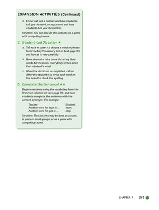 CHAPTER 7 247
b. Either call out a number and have students
tell you the word, or say a word and have
students tell you the number.
Variation: You can also do this activity as a game
with competing teams.
2. Student-Led Dictation ★
a. Tell each student to choose a word or phrase
from the Key Vocabulary list on text page 94
and look at it very carefully.
b. Have students take turns dictating their
words to the class. Everybody writes down
that student’s word.
c. When the dictation is completed, call on
different students to write each word on
the board to check the spelling.
3. Complete the Sentence! ★★
Begin a sentence using the vocabulary from the
first two columns on text page 94, and have
students complete the sentence with the
correct synonym. For example:
Teacher Student
Another word for begin is . . . start.
Another word for quit is . . . stop.
Variation: This activity may be done as a class,
in pairs or small groups, or as a game with
competing teams.
218-251_SBSTG3_CH07.qxp 7/10/07 2:19 PM Page 247
 