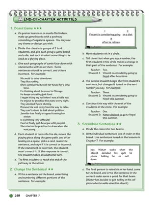 248 CHAPTER 7
1. Board Game ★★★
a. On poster boards or on manila file folders,
make up game boards with a pathway
consisting of separate spaces. You may use
any theme or design you wish.
b. Divide the class into groups of 2 to 4
students, and give each group a game board
and a die, and each student something to be
used as a playing piece.
c. Give each group a pile of cards face-down with
statements written on them. Some
sentences should be correct, and others
incorrect. For example:
We avoid to drive downtown.
They like surfing.
She’s considered to sell her house for a long
time.
I’m thinking about to move to Chicago.
He keeps on eating junk food.
I began biting my nail when I was a little boy.
He enjoys to practice the piano every night.
They decided figure skating.
Browse the web is my favorite way to relax.
They can’t stand to talk about politics.
Jennifer has finally stopped teasing her
sister.
Is swimming very difficult?
Has he finally quit to argue with people?
She started to practice to draw when she
was young.
d. Each student in turn rolls the die, moves the
playing piece along the game path, and after
landing on a space, picks a card, reads the
sentence, and says if it is correct or incorrect.
If the statement is incorrect, the student
must correct it. If the response is correct,
the student takes an additional turn.
e. The first student to reach the end of the
pathway is the winner.
2. Change the Sentence! ★★
a. Write a sentence on the board, underlining
and numbering different portions of the
sentence. For example:
1 2
Vincent is considering going on a diet
3
after he retires.
b. Have students sit in a circle.
c. Tell them that when you say a number, the
first student in the circle makes a change in
that part of the sentence. For example:
Teacher: Two.
Student 1: Vincent is considering going to
Nepal after he retires.
d. The second student keeps the first student’s
sentence, but changes it based on the next
number you say. For example:
Teacher: Three.
Student 2: Vincent is considering going to
Nepal this summer.
e. Continue this way with the rest of the
students in the circle. For example:
Teacher: One.
Student 3: Nancy decided to go to Nepal
this summer.
3. Scrambled Sentences ★★
a. Divide the class into two teams.
b. Write individual sentences out of order on the
board. Use sentences based on the lessons in
Chapter 7. For example:
has Walter walks when the
street decided his quit he
phone talking to on cell
down
c. The first person to raise his or her hand, come
to the board, and write the sentence in the
correct order earns a point for that team.
(Walter has decided to quit talking on his cell
phone when he walks down the street.)
218-251_SBSTG3_CH07.qxp 7/10/07 2:19 PM Page 248
 