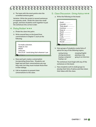 CHAPTER 7 249
d. The team with the most points wins the
scrambled sentence game.
Variation: Write the words to several sentences
on separate cards. Divide the class into small
groups, and have students work together to put
the sentences into correct order.
4. Dialog Builder! ★★★
a. Divide the class into pairs.
b. Write several lines on the board from
conversations in Chapter 7, such as the
following:
I’ve made a decision.
I hope so, too.
What?
I envy you.
Not at all. I avoid doing that whenever I can.
c. Have each pair create a conversation
incorporating those lines. Students can
begin and end their conversations any way
they wish, but they must include those lines
in their dialogs.
d. Call on students to present their
conversations to the class.
5. Class Discussion: Giving Advice ★★★
a. Write the following on the board:
Avoid .
Consider .
Think about .
Continue .
Keep on .
Start .
Begin .
Stop .
Learn .
Practice .
Decide .
b. Have groups of students create lists of
advice for any of the following topics:
saving money studying English
driving downtown planning a trip
buying a computer going to an interview
buying a car
The sentences must begin with any of the
sentences on the board.
c. Have students work in small groups to
develop their lists of advice and then share
their ideas with the class.
218-251_SBSTG3_CH07.qxp 7/12/07 8:29 AM Page 249
 