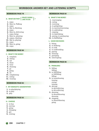 250 CHAPTER 7
WORKBOOK ANSWER KEY AND LISTENING SCRIPTS
A. WHAT DO THEY
ENJOY DOING
?
LIKE TO DO
1. enjoy
2. likes to, Talking
3. enjoy
4. like to, Knitting
5. enjoy
6. likes to, delivering
7. enjoy, being
8. likes to, planting
9. enjoys, chatting
10. like to, playing
11. enjoy
12. likes to, going
13. enjoy
C. WHAT’S THE WORD?
1. complain
2. sitting
3. eat
4. clean
5. wear
6. cleaning
7. go
8. going
9. sit
10. complaining
11. eating
12. wearing
F. MY ENERGETIC GRANDFATHER
1. to play/playing
2. to play
3. play
H. CHOOSE
1. to buy
2. moving
3. going
4. changing
5. get
6. retiring
K. WHAT’S THE WORD?
1. rearranging
2. eating
3. worrying
4. to get/getting
5. to exercise/exercising
6. to ask/asking
7. arguing
8. to take/taking
9. paying, to pay/paying
10. to fall/falling
L. GOOD DECISIONS
1. biting
2. to do/doing
3. to cook
4. to cook/cooking
5. paying
6. cleaning
7. gossiping
8. interrupting
M. PROBLEMS!
1. falling
falling
2. to lift/lifting
to lift/lifting
lifting
3. to tease/teasing
teasing
crying
teasing
4. driving
to drive/driving
to drive/driving
5. dressing
to dress/dressing
dressing
6. stepping
to dance/dancing
going
WORKBOOK PAGE 86
WORKBOOK PAGE 85
WORKBOOK PAGE 83
WORKBOOK PAGE 82
WORKBOOK PAGE 80
WORKBOOK PAGE 78
{ {
218-251_SBSTG3_CH07.qxp 7/10/07 2:19 PM Page 250
 