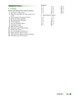 CHAPTER 7 251
N. LISTENING
Listen and choose the correct answer.
1. Dr. Gomez really enjoys . . .
2. Whenever possible, my wife and I try to
avoid . . .
3. Next summer I’m going to learn . . .
4. Every day Rita practices . . .
5. My parents have decided . . .
6. I’ve considered . . .
7. Are you thinking about . . .
8. I’m going to quit . . .
9. Why do you keep on . . .
10. My doctor says I should stop . . .
11. David can’t stand . . .
12. Are you going to continue to . . .
13. James doesn’t want to start . . .
14. Next semester Kathy is going to begin . . .
15. You know, you can’t keep on . . .
Answers
1. a 6. a 11. b
2. a 7. b 12. b
3. b 8. b 13. a
4. b 9. a 14. a
5. a 10. b 15. b
O. WHAT DOES IT MEAN?
1. b 7. b
2. c 8. a
3. a 9. c
4. b 10. b
5. c 11. b
6. a 12. c
WORKBOOK PAGE 87
218-251_SBSTG3_CH07.qxp 7/10/07 2:19 PM Page 251
 