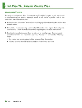 254 CHAPTER 8
Text Page 95: Chapter Opening Page
VOCABULARY PREVIEW
You may want to present these words before beginning the chapter, or you may choose
to wait until they first occur in a specific lesson. If you choose to present them at this
point, here are some suggestions:
1. Have students look at the illustrations on text page 95 and identify the words they
already know.
2. Present the vocabulary. Say each word and have the class repeat it chorally and
individually. Check students’ understanding and pronunciation of the words.
3. Practice the vocabulary as a class, in pairs, or in small groups. Have students
cover the word list and look at the pictures. Practice the words in the following
ways:
• Say a word and have students tell the number of the illustration.
• Give the number of an illustration and have students say the word.
252-297_SBSTG3_CH08.qxp 7/10/07 2:20 PM Page 254
 