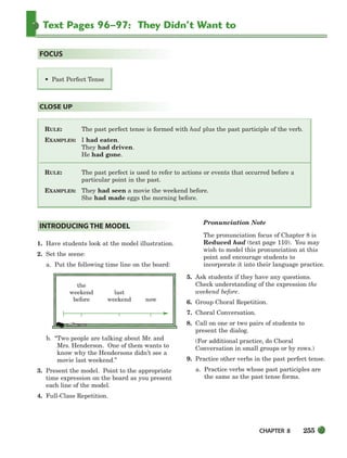 CHAPTER 8 255
Text Pages 96–97: They Didn’t Want to
RULE: The past perfect tense is formed with had plus the past participle of the verb.
EXAMPLES: I had eaten.
They had driven.
He had gone.
RULE: The past perfect is used to refer to actions or events that occurred before a
particular point in the past.
EXAMPLES: They had seen a movie the weekend before.
She had made eggs the morning before.
CLOSE UP
• Past Perfect Tense
FOCUS
1. Have students look at the model illustration.
2. Set the scene:
a. Put the following time line on the board:
the
weekend last
before weekend now
b. “Two people are talking about Mr. and
Mrs. Henderson. One of them wants to
know why the Hendersons didn’t see a
movie last weekend.”
3. Present the model. Point to the appropriate
time expression on the board as you present
each line of the model.
4. Full-Class Repetition.
Pronunciation Note
The pronunciation focus of Chapter 8 is
Reduced had (text page 110). You may
wish to model this pronunciation at this
point and encourage students to
incorporate it into their language practice.
5. Ask students if they have any questions.
Check understanding of the expression the
weekend before.
6. Group Choral Repetition.
7. Choral Conversation.
8. Call on one or two pairs of students to
present the dialog.
(For additional practice, do Choral
Conversation in small groups or by rows.)
9. Practice other verbs in the past perfect tense.
a. Practice verbs whose past participles are
the same as the past tense forms.
INTRODUCING THE MODEL
252-297_SBSTG3_CH08.qxp 7/10/07 2:20 PM Page 255
 
