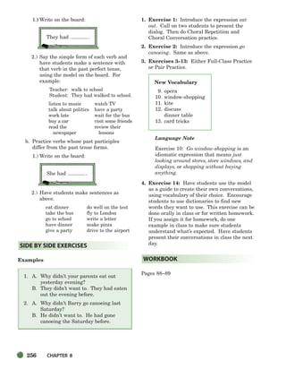 256 CHAPTER 8
New Vocabulary
9. opera
10. window-shopping
11. kite
12. discuss
dinner table
13. card tricks
1.) Write on the board:
They had .
2.) Say the simple form of each verb and
have students make a sentence with
that verb in the past perfect tense,
using the model on the board. For
example:
Teacher: walk to school
Student: They had walked to school.
listen to music watch TV
talk about politics have a party
work late wait for the bus
buy a car visit some friends
read the review their
newspaper lessons
b. Practice verbs whose past participles
differ from the past tense forms.
1.) Write on the board:
She had .
2.) Have students make sentences as
above.
eat dinner do well on the test
take the bus fly to London
go to school write a letter
have dinner make pizza
give a party drive to the airport
Examples
1. A. Why didn’t your parents eat out
yesterday evening?
B. They didn’t want to. They had eaten
out the evening before.
2. A. Why didn’t Barry go canoeing last
Saturday?
B. He didn’t want to. He had gone
canoeing the Saturday before.
1. Exercise 1: Introduce the expression eat
out. Call on two students to present the
dialog. Then do Choral Repetition and
Choral Conversation practice.
2. Exercise 2: Introduce the expression go
canoeing. Same as above.
3. Exercises 3–13: Either Full-Class Practice
or Pair Practice.
Language Note
Exercise 10: Go window-shopping is an
idiomatic expression that means just
looking around stores, store windows, and
displays, or shopping without buying
anything.
4. Exercise 14: Have students use the model
as a guide to create their own conversations,
using vocabulary of their choice. Encourage
students to use dictionaries to find new
words they want to use. This exercise can be
done orally in class or for written homework.
If you assign it for homework, do one
example in class to make sure students
understand what’s expected. Have students
present their conversations in class the next
day.
Pages 88–89
WORKBOOK
SIDE BY SIDE EXERCISES
252-297_SBSTG3_CH08.qxp 7/12/07 8:32 AM Page 256
 