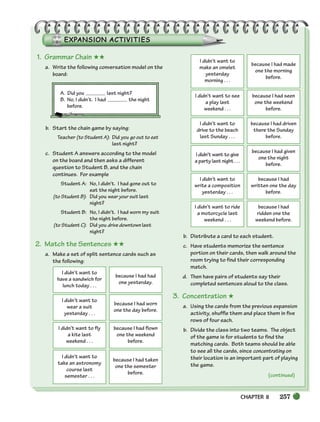 CHAPTER 8 257
(continued)
1. Grammar Chain ★★
a. Write the following conversation model on the
board:
A. Did you last night?
B. No, I didn’t. I had the night
before.
b. Start the chain game by saying:
Teacher (to Student A): Did you go out to eat
last night?
c. Student A answers according to the model
on the board and then asks a different
question to Student B, and the chain
continues. For example
Student A: No, I didn’t. I had gone out to
eat the night before.
(to Student B): Did you wear your suit last
night?
Student B: No, I didn’t. I had worn my suit
the night before.
(to Student C): Did you drive downtown last
night?
2. Match the Sentences ★★
a. Make a set of split sentence cards such as
the following:
b. Distribute a card to each student.
c. Have students memorize the sentence
portion on their cards, then walk around the
room trying to find their corresponding
match.
d. Then have pairs of students say their
completed sentences aloud to the class.
3. Concentration ★
a. Using the cards from the previous expansion
activity, shuffle them and place them in five
rows of four each.
b. Divide the class into two teams. The object
of the game is for students to find the
matching cards. Both teams should be able
to see all the cards, since concentrating on
their location is an important part of playing
the game.
I didn’t want to
have a sandwich for
lunch today . . .
because I had had
one yesterday.
I didn’t want to
wear a suit
yesterday . . .
because I had worn
one the day before.
I didn’t want to fly
a kite last
weekend . . .
because I had flown
one the weekend
before.
I didn’t want to
take an astronomy
course last
semester . . .
because I had taken
one the semester
before.
I didn’t want to
make an omelet
yesterday
morning . . .
because I had made
one the morning
before.
I didn’t want to see
a play last
weekend . . .
because I had seen
one the weekend
before.
I didn’t want to
drive to the beach
last Sunday . . .
because I had driven
there the Sunday
before.
I didn’t want to give
a party last night . . .
because I had given
one the night
before.
I didn’t want to
write a composition
yesterday . . .
because I had
written one the day
before.
I didn’t want to ride
a motorcycle last
weekend . . .
because I had
ridden one the
weekend before.
252-297_SBSTG3_CH08.qxp 7/10/07 2:20 PM Page 257
 