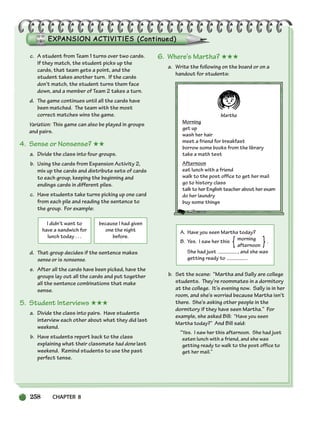 258 CHAPTER 8
I didn’t want to
have a sandwich for
lunch today . . .
because I had given
one the night
before.
c. A student from Team 1 turns over two cards.
If they match, the student picks up the
cards, that team gets a point, and the
student takes another turn. If the cards
don’t match, the student turns them face
down, and a member of Team 2 takes a turn.
d. The game continues until all the cards have
been matched. The team with the most
correct matches wins the game.
Variation: This game can also be played in groups
and pairs.
4. Sense or Nonsense? ★★
a. Divide the class into four groups.
b. Using the cards from Expansion Activity 2,
mix up the cards and distribute sets of cards
to each group, keeping the beginning and
endings cards in different piles.
c. Have students take turns picking up one card
from each pile and reading the sentence to
the group. For example:
d. That group decides if the sentence makes
sense or is nonsense.
e. After all the cards have been picked, have the
groups lay out all the cards and put together
all the sentence combinations that make
sense.
5. Student Interviews ★★★
a. Divide the class into pairs. Have students
interview each other about what they did last
weekend.
b. Have students report back to the class
explaining what their classmate had done last
weekend. Remind students to use the past
perfect tense.
6. Where’s Martha? ★★★
a. Write the following on the board or on a
handout for students:
Martha
Morning
get up
wash her hair
meet a friend for breakfast
borrow some books from the library
take a math test
Afternoon
eat lunch with a friend
walk to the post office to get her mail
go to history class
talk to her English teacher about her exam
do her laundry
buy some things
A. Have you seen Martha today?
B. Yes. I saw her this morning .
afternoon
She had just , and she was
getting ready to .
b. Set the scene: “Martha and Sally are college
students. They’re roommates in a dormitory
at the college. It’s evening now. Sally is in her
room, and she’s worried because Martha isn’t
there. She’s asking other people in the
dormitory if they have seen Martha.” For
example, she asked Bill: “Have you seen
Martha today?” And Bill said:
“Yes. I saw her this afternoon. She had just
eaten lunch with a friend, and she was
getting ready to walk to the post office to
get her mail.”
{ }
252-297_SBSTG3_CH08.qxp 7/12/07 8:32 AM Page 258
 