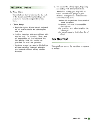 CHAPTER 8 261
1. Time Lines
Have students draw a time line for the each
of the characters in the four readings. In
pairs, have students compare their time
lines.
2. Chain Story
a. Begin by saying, “Henry was all prepared
for his first interview. He had bought a
new suit.”
b. Student 1 repeats what you said and adds
another item. For example: “Henry was
all prepared for his first interview. He
had bought a new suit, and he had
practiced the interview questions.”
c. Continue around the room in this fashion,
with each student repeating what the
previous one said and adding another
sentence.
d. You can do the activity again, beginning
and ending with different students.
If the class is large, you may want to
divide students into groups to give
students more practice. Here are some
additional story lines:
Martha was all prepared for the move to
a new apartment.
Barry and Paul were all prepared for
their car trip.
Our neighbors were all prepared for the
rainstorm.
Jim was all prepared for the first day of
school.
Have students answer the questions in pairs or
as a class.
READING EXTENSION
252-297_SBSTG3_CH08.qxp 7/10/07 2:20 PM Page 261
 