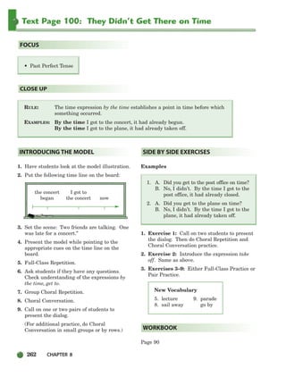 262 CHAPTER 8
Text Page 100: They Didn’t Get There on Time
RULE: The time expression by the time establishes a point in time before which
something occurred.
EXAMPLES: By the time I got to the concert, it had already begun.
By the time I got to the plane, it had already taken off.
CLOSE UP
• Past Perfect Tense
FOCUS
New Vocabulary
5. lecture
8. sail away
1. Have students look at the model illustration.
2. Put the following time line on the board:
the concert I got to
began the concert now
3. Set the scene: Two friends are talking. One
was late for a concert.”
4. Present the model while pointing to the
appropriate cues on the time line on the
board.
5. Full-Class Repetition.
6. Ask students if they have any questions.
Check understanding of the expressions by
the time, get to.
7. Group Choral Repetition.
8. Choral Conversation.
9. Call on one or two pairs of students to
present the dialog.
(For additional practice, do Choral
Conversation in small groups or by rows.)
Examples
1. A. Did you get to the post office on time?
B. No, I didn’t. By the time I got to the
post office, it had already closed.
2. A. Did you get to the plane on time?
B. No, I didn’t. By the time I got to the
plane, it had already taken off.
1. Exercise 1: Call on two students to present
the dialog. Then do Choral Repetition and
Choral Conversation practice.
2. Exercise 2: Introduce the expression take
off. Same as above.
3. Exercises 3–9: Either Full-Class Practice or
Pair Practice.
Page 90
WORKBOOK
SIDE BY SIDE EXERCISES
INTRODUCING THE MODEL
9. parade
go by
252-297_SBSTG3_CH08.qxp 7/10/07 2:20 PM Page 262
 