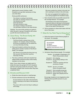 CHAPTER 1 13
bakes) and to nouns (chickens, chefs).
Students can say their sentences or they
can write them.
Some possible sentences:
The chicken is cooking in the kitchen.
The chefs are cleaning chickens in the kitchen.
The chickens are clean.
Clean the kitchen!
The chef’s kitchen is clean.
The chicken is baking in the kitchen.
The chef bakes chickens in the clean kitchen.
Variation: You can do this activity as a game in
which the pair or group of students who comes
up with the most sentences wins.
5. Class Story: The Brown Family ★★
a. Begin the following story:
The Brown family is always busy on the
weekend. For example, today is Saturday.
Mr. Brown is washing his car. He washes his
car every Saturday morning.
b. Have each student continue the story by
telling about another member of the Brown
family. For example:
Mrs. Brown is vacuuming the living room rug.
She vacuums the living room rug every
Saturday morning.
c. The story continues until each student has
added similar sentences about other family
members to the story.
Note: If your class is large, you might want to
divide the class into groups of 6 to 8 students
and have each group create its own story. Have
the groups compare their stories after they have
completed them.
6. Dictate and Discuss ★★★
a. Divide the class into pairs or small groups.
b. Dictate sentences such as the following:
He never listens to the radio in the basement,
but he’s listening to the radio in the basement
today.
They never walk to work, but they’re walking to
work today.
She never washes her clothes in the sink, but
she’s washing her clothes in the sink today.
We never eat spaghetti for breakfast, but
we’re eating spaghetti for breakfast today.
c. Have students discuss possible reasons for
the strange behavior. For example:
He’s listening to the radio in the basement
because he wants to the listen to the baseball
game, and his teenage children are listening to
music on the radio in the living room.
d. Call on students to share their ideas with the
rest of the class.
7. What Do You Think They’re Doing Now?
★★★
a. Write the names of some famous people on
the board. For example:
the president
the queen
the prime minister
(popular entertainment star)
b. Ask about these famous people. For example:
Teacher: It’s midnight in Washington, D.C.
What’s the president doing?
Student 1: He’s sleeping.
Student 2: He’s probably talking on the
hot line.
Student 3: I think he’s meeting with the
secretary of state.
Teacher: It’s 4 P.M. in London.
What’s the queen doing?
Student 1: She’s probably having tea.
Student 2: She’s working in her office.
Student 3: Maybe she’s playing with her
dogs.
Encourage students to be imaginative when
thinking about possible answers to your
questions.
002-033_SBSTG3_CH01.qxp 7/10/07 2:13 PM Page 13
 