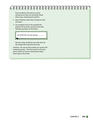Have students write down as many
sentences as they can remember about
Alice’s day, using the past perfect.
e. Have students share their sentences with
the class.
f. Let students look at the schedule for
another 30 seconds, and then write the
following sentence on the board:
By 10:00 P.M. she had already .
See how many students can write down all
the things Alice had done that day.
Variation: You can do this activity as a game with
competing teams. The first team to write the
most number of correct statements about
Alice’s day is the winner.
CHAPTER 8 265
252-297_SBSTG3_CH08.qxp 7/12/07 8:32 AM Page 265
 