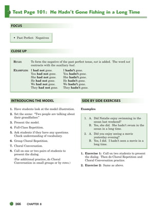 266 CHAPTER 8
Text Page 101: He Hadn’t Gone Fishing in a Long Time
RULE: To form the negative of the past perfect tense, not is added. The word not
contracts with the auxiliary had.
EXAMPLES: I had not gone. I hadn’t gone.
You had not gone. You hadn’t gone.
She had not gone. She hadn’t gone.
He had not gone. He hadn’t gone.
We had not gone. We hadn’t gone.
They had not gone. They hadn’t gone.
CLOSE UP
• Past Perfect: Negatives
FOCUS
1. Have students look at the model illustration.
2. Set the scene: “Two people are talking about
their grandfather.”
3. Present the model.
4. Full-Class Repetition.
5. Ask students if they have any questions.
Check understanding of vocabulary.
6. Group Choral Repetition.
7. Choral Conversation.
8. Call on one or two pairs of students to
present the dialog.
(For additional practice, do Choral
Conversation in small groups or by rows.)
Examples
1. A. Did Natalie enjoy swimming in the
ocean last weekend?
B. Yes, she did. She hadn’t swum in the
ocean in a long time.
2. A. Did you enjoy seeing a movie
yesterday evening?
B. Yes, I did. I hadn’t seen a movie in a
long time.
1. Exercise 1: Call on two students to present
the dialog. Then do Choral Repetition and
Choral Conversation practice.
2. Exercise 2: Same as above.
SIDE BY SIDE EXERCISES
INTRODUCING THE MODEL
252-297_SBSTG3_CH08.qxp 7/10/07 2:20 PM Page 266
 