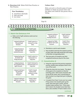 CHAPTER 8 267
3. Exercises 3–9: Either Full-Class Practice or
Pair Practice.
Culture Note
Hide and seek is a favorite game of young
children in which one person hides and
the others seek (look for) the person who is
hiding.
Page 91
WORKBOOK
New Vocabulary
6. strawberry shortcake
8. hide and seek
9. love letter
1. Match the Sentences ★★
a. Make a set of split sentence cards such as
the following:
b. Distribute a card to each student.
c. Have students memorize the sentence portion
on their cards, then walk around the room trying
to find their corresponding match.
d. Then have pairs of students say their
completed sentences aloud to the class.
2. Concentration ★
a. Using the cards from the previous expansion
activity, shuffle them and place them in four
rows of four each.
b. Divide the class into two teams. The object
of the game is for students to find the
matching cards. Both teams should be able
to see all the cards, since concentrating on
their location is an important part of playing
the game.
c. A student from Team 1 turns over two cards.
If they match, the student picks up the
cards, that team gets a point, and the
student takes another turn. If the cards
don’t match, the student turns them face
down, and a member of Team 2 takes a turn.
I enjoyed looking at
the paintings
because . . .
I hadn’t gone to a
museum in a long
time.
I enjoyed going to
the beach last
weekend because . . .
I hadn’t gone
swimming in a
long time.
I enjoyed going out
for dinner last
Friday because . . .
I hadn’t eaten in a
restaurant in a
long time.
I enjoyed going to
the symphony last
night because . . .
I hadn’t listened to
classical music in a
long time.
I enjoyed relaxing in
my yard last
Saturday
because . . .
I hadn’t stayed
home on the
weekend in along
time.
I enjoyed making an
apple pie yesterday
because . . .
I hadn’t baked
anything in a
long time.
I enjoyed working in
my garden on
Sunday because . . .
I hadn’t planted
flowers in a
long time.
I enjoyed my flight
to Denver last week
because . . .
I hadn’t flown
anywhere in a
long time.
(continued)
252-297_SBSTG3_CH08.qxp 7/10/07 2:20 PM Page 267
 