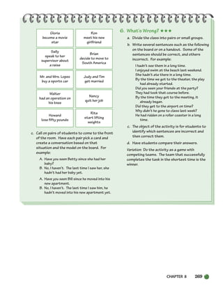 CHAPTER 8 269
c. Call on pairs of students to come to the front
of the room. Have each pair pick a card and
create a conversation based on that
situation and the model on the board. For
example:
A. Have you seen Betty since she had her
baby?
B. No, I haven’t. The last time I saw her, she
hadn’t had her baby yet.
A. Have you seen Bill since he moved into his
new apartment.
B. No, I haven’t. The last time I saw him, he
hadn’t moved into his new apartment yet.
6. What’s Wrong? ★★★
a. Divide the class into pairs or small groups.
b. Write several sentences such as the following
on the board or on a handout. Some of the
sentences should be correct, and others
incorrect. For example:
I hadn’t see them in a long time.
I enjoyed swim at the beach last weekend.
She hadn’t ate there in a long time.
By the time we got to the theater, the play
had already started.
Did you seen your friends at the party?
They had took that course before.
By the time they got to the meeting, it
already began.
Did they get to the airport on time?
Why didn’t he gone to class last week?
He had ridden on a roller coaster in a long
time.
c. The object of the activity is for students to
identify which sentences are incorrect and
then correct them.
d. Have students compare their answers.
Variation: Do the activity as a game with
competing teams. The team that successfully
completes the task in the shortest time is the
winner.
Gloria
become a movie
star
Ron
meet his new
girlfriend
Sally
speak to her
supervisor about
a raise
Brian
decide to move to
South America
Mr. and Mrs. Lopez
buy a sports car
Judy and Tim
get married
Walter
had an operation on
his knee
Nancy
quit her job
Howard
lose fifty pounds
Rita
start lifting
weights
252-297_SBSTG3_CH08.qxp 7/10/07 2:20 PM Page 269
 