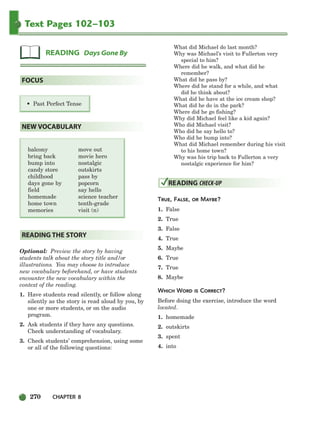 270 CHAPTER 8
Text Pages 102–103
balcony move out
bring back movie hero
bump into nostalgic
candy store outskirts
childhood pass by
days gone by popcorn
field say hello
homemade science teacher
home town tenth-grade
memories visit (n)
Optional: Preview the story by having
students talk about the story title and/or
illustrations. You may choose to introduce
new vocabulary beforehand, or have students
encounter the new vocabulary within the
context of the reading.
1. Have students read silently, or follow along
silently as the story is read aloud by you, by
one or more students, or on the audio
program.
2. Ask students if they have any questions.
Check understanding of vocabulary.
3. Check students’ comprehension, using some
or all of the following questions:
What did Michael do last month?
Why was Michael’s visit to Fullerton very
special to him?
Where did he walk, and what did he
remember?
What did he pass by?
Where did he stand for a while, and what
did he think about?
What did he have at the ice cream shop?
What did he do in the park?
Where did he go fishing?
Why did Michael feel like a kid again?
Who did Michael visit?
Who did he say hello to?
Who did he bump into?
What did Michael remember during his visit
to his home town?
Why was his trip back to Fullerton a very
nostalgic experience for him?
TRUE, FALSE, OR MAYBE?
1. False
2. True
3. False
4. True
5. Maybe
6. True
7. True
8. Maybe
WHICH WORD IS CORRECT?
Before doing the exercise, introduce the word
located.
1. homemade
2. outskirts
3. spent
4. into
READING CHECK-UP
READING THE STORY
NEW VOCABULARY
• Past Perfect Tense
FOCUS
READING Days Gone By
252-297_SBSTG3_CH08.qxp 7/10/07 2:20 PM Page 270
 