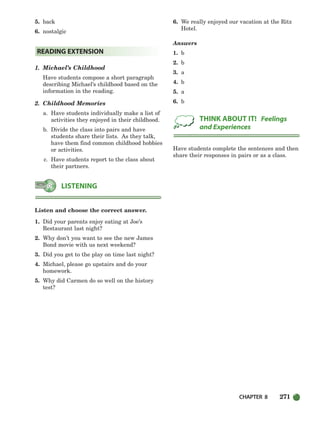 CHAPTER 8 271
5. back
6. nostalgic
1. Michael’s Childhood
Have students compose a short paragraph
describing Michael’s childhood based on the
information in the reading.
2. Childhood Memories
a. Have students individually make a list of
activities they enjoyed in their childhood.
b. Divide the class into pairs and have
students share their lists. As they talk,
have them find common childhood hobbies
or activities.
c. Have students report to the class about
their partners.
Listen and choose the correct answer.
1. Did your parents enjoy eating at Joe’s
Restaurant last night?
2. Why don’t you want to see the new James
Bond movie with us next weekend?
3. Did you get to the play on time last night?
4. Michael, please go upstairs and do your
homework.
5. Why did Carmen do so well on the history
test?
6. We really enjoyed our vacation at the Ritz
Hotel.
Answers
1. b
2. b
3. a
4. b
5. a
6. b
Have students complete the sentences and then
share their responses in pairs or as a class.
THINK ABOUT IT! Feelings
and Experiences
LISTENING
READING EXTENSION
252-297_SBSTG3_CH08.qxp 7/10/07 2:20 PM Page 271
 