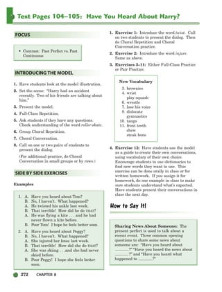 272 CHAPTER 8
Text Pages 104–105: Have You Heard About Harry?
1. Have students look at the model illustration.
2. Set the scene: “Harry had an accident
recently. Two of his friends are talking about
him.”
3. Present the model.
4. Full-Class Repetition.
5. Ask students if they have any questions.
Check understanding of the word roller-skate.
6. Group Choral Repetition.
7. Choral Conversation.
8. Call on one or two pairs of students to
present the dialog.
(For additional practice, do Choral
Conversation in small groups or by rows.)
Examples
1. A. Have you heard about Tom?
B. No, I haven’t. What happened?
A. He twisted his ankle last week.
B. That terrible! How did he do THAT?
A. He was flying a kite . . . and he had
never flown a kite before.
B. Poor Tom! I hope he feels better soon.
2. A. Have you heard about Peggy?
B. No, I haven’t. What happened?
A. She injured her knee last week.
B. That terrible! How did she do THAT?
A. She was skiing . . .and she had never
skied before.
B. Poor Peggy! I hope she feels better
soon.
1. Exercise 1: Introduce the word twist. Call
on two students to present the dialog. Then
do Choral Repetition and Choral
Conversation practice.
2. Exercise 2: Introduce the word injure.
Same as above.
3. Exercises 3–11: Either Full-Class Practice
or Pair Practice.
4. Exercise 12: Have students use the model
as a guide to create their own conversations,
using vocabulary of their own choice.
Encourage students to use dictionaries to
find new words they want to use. This
exercise can be done orally in class or for
written homework. If you assign it for
homework, do one example in class to make
sure students understand what’s expected.
Have students present their conversations in
class the next day.
Sharing News About Someone: The
present perfect is used to talk about a
recent event. Three common opening
questions to share some news about
someone are: “Have you heard about
?” “Have you heard the news about
?” and “Have you heard what
happened to ?”
SIDE BY SIDE EXERCISES
INTRODUCING THE MODEL
• Contrast: Past Perfect vs. Past
Continuous
FOCUS
New Vocabulary
3. brownies
4. wrist
play squash
6. wrestle
7. lose his voice
8. dislocate
gymnastics
10. tango
11. front teeth
chew
steak bone
252-297_SBSTG3_CH08.qxp 7/12/07 8:32 AM Page 272
 