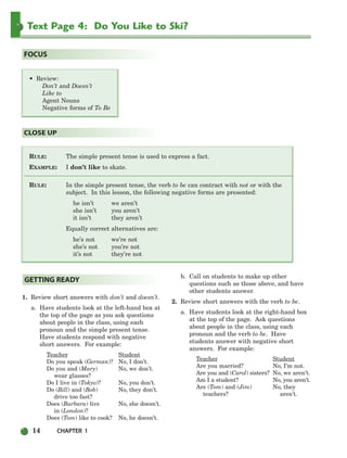 14 CHAPTER 1
Text Page 4: Do You Like to Ski?
RULE: The simple present tense is used to express a fact.
EXAMPLE: I don’t like to skate.
RULE: In the simple present tense, the verb to be can contract with not or with the
subject. In this lesson, the following negative forms are presented:
he isn’t we aren’t
she isn’t you aren’t
it isn’t they aren’t
Equally correct alternatives are:
he’s not we’re not
she’s not you’re not
it’s not they’re not
CLOSE UP
• Review:
Don’t and Doesn’t
Like to
Agent Nouns
Negative forms of To Be
FOCUS
1. Review short answers with don’t and doesn’t.
a. Have students look at the left-hand box at
the top of the page as you ask questions
about people in the class, using each
pronoun and the simple present tense.
Have students respond with negative
short answers. For example:
Teacher Student
Do you speak (German)? No, I don’t.
Do you and (Mary) No, we don’t.
wear glasses?
Do I live in (Tokyo)? No, you don’t.
Do (Bill) and (Bob) No, they don’t.
drive too fast?
Does (Barbara) live No, she doesn’t.
in (London)?
Does (Tom) like to cook? No, he doesn’t.
b. Call on students to make up other
questions such as those above, and have
other students answer.
2. Review short answers with the verb to be.
a. Have students look at the right-hand box
at the top of the page. Ask questions
about people in the class, using each
pronoun and the verb to be. Have
students answer with negative short
answers. For example:
Teacher Student
Are you married? No, I’m not.
Are you and (Carol) sisters? No, we aren’t.
Am I a student? No, you aren’t.
Are (Tom) and (Jim) No, they
teachers? aren’t.
GETTING READY
002-033_SBSTG3_CH01.qxp 7/12/07 8:18 AM Page 14
 