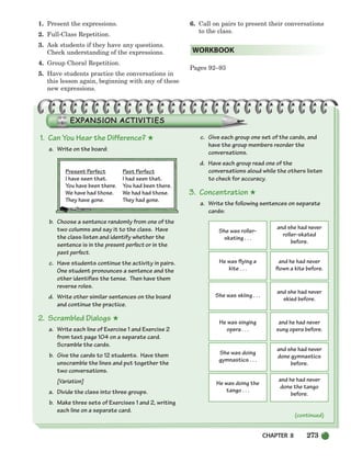 CHAPTER 8 273
1. Present the expressions.
2. Full-Class Repetition.
3. Ask students if they have any questions.
Check understanding of the expressions.
4. Group Choral Repetition.
5. Have students practice the conversations in
this lesson again, beginning with any of these
new expressions.
6. Call on pairs to present their conversations
to the class.
Pages 92–93
WORKBOOK
1. Can You Hear the Difference? ★
a. Write on the board:
Present Perfect Past Perfect
I have seen that. I had seen that.
You have been there. You had been there.
We have had those. We had had those.
They have gone. They had gone.
b. Choose a sentence randomly from one of the
two columns and say it to the class. Have
the class listen and identify whether the
sentence is in the present perfect or in the
past perfect.
c. Have students continue the activity in pairs.
One student pronounces a sentence and the
other identifies the tense. Then have them
reverse roles.
d. Write other similar sentences on the board
and continue the practice.
2. Scrambled Dialogs ★
a. Write each line of Exercise 1 and Exercise 2
from text page 104 on a separate card.
Scramble the cards.
b. Give the cards to 12 students. Have them
unscramble the lines and put together the
two conversations.
[Variation]
a. Divide the class into three groups.
b. Make three sets of Exercises 1 and 2, writing
each line on a separate card.
c. Give each group one set of the cards, and
have the group members reorder the
conversations.
d. Have each group read one of the
conversations aloud while the others listen
to check for accuracy.
3. Concentration ★
a. Write the following sentences on separate
cards:
She was roller-
skating . . .
and she had never
roller-skated
before.
He was flying a
kite . . .
and he had never
flown a kite before.
She was skiing . . .
and she had never
skied before.
He was singing
opera . . .
and he had never
sung opera before.
She was doing
gymnastics . . .
and she had never
done gymnastics
before.
He was doing the
tango . . .
and he had never
done the tango
before.
(continued)
252-297_SBSTG3_CH08.qxp 7/10/07 2:20 PM Page 273
 