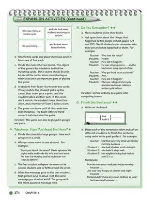 274 CHAPTER 8
b. Shuffle the cards and place them face down in
four rows of four each.
c. Divide the class into two teams. The object
of the game is for students to find the
matching cards. Both teams should be able
to see all the cards, since concentrating on
their location is an important part of playing
the game.
d. A student from Team 1 turns over two cards.
If they match, the student picks up the
cards, that team gets a point, and the
student takes another turn. If the cards
don’t match, the student turns them face
down, and a member of Team 2 takes a turn.
e. The game continues until all the cards have
been matched. The team with the most
correct matches wins the game.
Variation: This game can also be played in groups
and pairs.
4. Telephone: Have You Heard the News? ★
a. Divide the class into large groups. Have each
group sit in a circle.
b. Whisper some news to one student. For
example:
“Have you heard the news? David sprained his
right ankle and broke his left arm last week.
He was ice-skating and he had never ice-
skated before!”
c. The first student whispers the news to the
second student, and so forth around the circle.
d. When the message gets to the last student,
that person says it aloud. Is it the same
message you started with? The group with
the most accurate message wins.
5. Do You Remember? ★★
a. Have students close their books.
b. Ask questions about the things that
happened to the people on text pages 104
and 105. See if students can remember who
they are and what happened to them. For
example:
Teacher: Who lost his voice?
Student: Victor.
Teacher: How did it happen?
Student: He was singing opera . . . and he
had never sung opera before.
Teacher: Who got hurt in an accident?
Student: Ann.
Teacher: How did it happen?
Student: She was riding a motorcycle . . .
and she had never ridden a
motorcycle before.
Variation: Do the activity as a game with
competing teams.
6. Finish the Sentence! ★★
a. Write on the board:
had .
hadn’t
b. Begin each of the sentences below and call on
different students to finish the sentence,
using verbs in the past perfect. For example:
Teacher: Martha was very tired yesterday
morning because . . .
Student 1: she had studied until midnight.
Student 2: she hadn’t slept well.
Student 3: her neighbor’s dog had barked
until 2 A.M.
Sentences:
Martha was very tired yesterday morning
because . . .
Joe was very hungry at dinner last night
because . . .
Richard didn’t have any clean clothes to wear
last weekend because . . .
She was riding a
motorcycle . . .
and she had never
ridden a motorcycle
before.
He was boxing . . .
and he had never
boxed before.
{ }
252-297_SBSTG3_CH08.qxp 7/12/07 8:32 AM Page 274
 