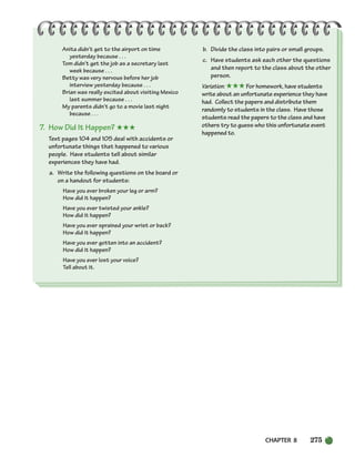 CHAPTER 8 275
Anita didn’t get to the airport on time
yesterday because . . .
Tom didn’t get the job as a secretary last
week because . . .
Betty was very nervous before her job
interview yesterday because . . .
Brian was really excited about visiting Mexico
last summer because . . .
My parents didn’t go to a movie last night
because . . .
7. How Did It Happen? ★★★
Text pages 104 and 105 deal with accidents or
unfortunate things that happened to various
people. Have students tell about similar
experiences they have had.
a. Write the following questions on the board or
on a handout for students:
Have you ever broken your leg or arm?
How did it happen?
Have you ever twisted your ankle?
How did it happen?
Have you ever sprained your wrist or back?
How did it happen?
Have you ever gotten into an accident?
How did it happen?
Have you ever lost your voice?
Tell about it.
b. Divide the class into pairs or small groups.
c. Have students ask each other the questions
and then report to the class about the other
person.
Variation: ★★★For homework, have students
write about an unfortunate experience they have
had. Collect the papers and distribute them
randomly to students in the class. Have those
students read the papers to the class and have
others try to guess who this unfortunate event
happened to.
252-297_SBSTG3_CH08.qxp 7/10/07 2:20 PM Page 275
 