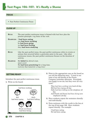 276 CHAPTER 8
Text Pages 106–107: It’s Really a Shame
RULE: The past perfect continuous tense is formed with had been plus the
present participle (-ing form) of the verb.
EXAMPLES: I had been eating
you had been working
he had been going
we had been feeling
they had been studying
RULE: Like the past perfect tense, the past perfect continuous refers to events or
actions that occurred before a particular point in the past. Like other
continuous tenses, the past perfect continuous focuses on the duration of
activity.
EXAMPLE: He failed his driver’s test.
(past event)
He had been practicing for a long time.
(activity that lasted for a long time)
CLOSE UP
• Past Perfect Continuous Tense
FOCUS
Introduce the past perfect continuous tense.
1. Write on the board:
had been working
Bill Sally
had been typing had been talking
Frank and Susan
had been hiring
2. Point to the appropriate cues on the board as
you tell the following story: “I went to see
some of my old friends at the Presto
Company yesterday afternoon. Everybody
was happy to see me, but they were all very
tired.”
They had been working very hard all day.
Bill had been typing all day.
Sally had been talking on the telephone all
day.
And Frank and Susan had been hiring new
employees all day.
3. Have students repeat the sentences chorally
and individually.
4. Form sentences with the words in the box at
the top of text page 106. Have students
repeat chorally. For example:
I had been eating.
He had been eating.
GETTING READY
252-297_SBSTG3_CH08.qxp 7/10/07 2:20 PM Page 276
 