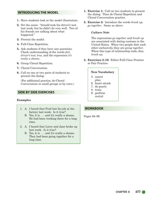 CHAPTER 8 277
1. Have students look at the model illustration.
2. Set the scene: “Arnold took his driver’s test
last week, but he didn’t do very well. Two of
his friends are talking about what
happened.”
3. Present the model.
4. Full-Class Repetition.
5. Ask students if they have any questions.
Check understanding of the words fail,
driver’s test, true, and the expression it’s
really a shame.
6. Group Choral Repetition.
7. Choral Conversation.
8. Call on one or two pairs of students to
present the dialog.
(For additional practice, do Choral
Conversation in small groups or by rows.)
Examples
1. A. I heard that Fred lost his job at the
factory last week. Is it true?
B. Yes, it is . . . and it’s really a shame.
He had been working there for a long
time.
2. A. I heard that Larry and Jane broke up
last week. Is it true?
B. Yes, it is . . . and it’s really a shame.
They had been going together for a
long time.
1. Exercise 1: Call on two students to present
the dialog. Then do Choral Repetition and
Choral Conversation practice.
2. Exercise 2: Introduce the words break up,
go together. Same as above.
Culture Note
The expressions go together and break up
are associated with dating customs in the
United States. When two people date each
other exclusively, they are going together.
When this type of relationship ends, they
break up.
3. Exercises 3–10: Either Full-Class Practice
or Pair Practice.
Pages 94–96
WORKBOOK
SIDE BY SIDE EXERCISES
INTRODUCING THE MODEL
New Vocabulary
3. cancel
plan
6. heart attack
7. do poorly
8. train
9. perform
recital
252-297_SBSTG3_CH08.qxp 7/10/07 2:20 PM Page 277
 