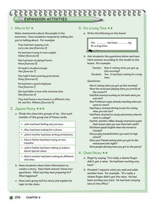 278 CHAPTER 8
1. Who Is It? ★
Make statements about the people in the
exercises. Have students respond by telling who
you’re talking about. For example:
They had been arguing a lot.
Larry and Jane [Exercise 2]
He had been trying to lose weight.
Walter [Exercise 6]
She had been studying French.
Mona [Exercise 3]
He hadn’t studied enough.
Alex [Exercise 7]
She hadn’t been wearing good shoes.
Penny [Exercise 8]
He had been a good employee.
Fred [Exercise 1]
She had fallen in love with someone else.
Pam [Exercise 4]
They had found a nice house in a different city.
Mr. and Mrs. Williams [Exercise 5]
2. Jigsaw Story ★★★
a. Divide the class into groups of six. Give each
member of the group one of these cards:
• John had been feeling very nervous.
• Alice had been looking for a dress.
• John’s mother had been writing invitations.
• Alice’s father had been trying on new
tuxedos.
• John’s father had been talking to bakers
about special cakes.
• Alice’s mother had been looking at different
churches.
b. Have students share their information to
create a story. Have them answer these two
questions: What had they been preparing for?
What happened?
c. Have each group tell its story and explain its
logic to the class.
3. For a Long Time ★★
a. Write the following on the board:
Yes. had been ing
for a long time.
b. Ask students the questions below and have
them answer according to the model on the
board. For example:
Teacher: Was it raining when you got up
this morning?
Student: Yes. It had been raining for a long
time.
Questions:
Was it raining when you got up this morning?
Were the musicians playing when you arrived at
the concert?
Had Bob started working at the bank when you
met him?
Was Professor Lopez already teaching when you
came to class?
Had Nancy started driving trucks for a living
when you met her?
Had Peter started to study astronomy when he
went to college?
Had Mr. and Mrs. Miller already started to paint
their house when you saw them last week?
Did Maria speak English when she moved to
Canada?
Did you play baseball before you went to high
school?
Were your friends eating when you got to the
restaurant last night?
Were people dancing when you got to the party?
4. Chain Story ★★
a. Begin by saying, “It’s really a shame Roger
didn’t get a raise. He had been working very
hard.”
b. Student 1 repeats what you said and adds
another item. For example: “It’s really a
shame Roger didn’t get the raise. He had
been working very hard. He had been staying
late at the office.”
252-297_SBSTG3_CH08.qxp 7/12/07 8:32 AM Page 278
 