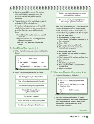 CHAPTER 8 279
You finally passed your driver’s test.
Your wife/husband just lost his/her job.
Your wife/husband just got promoted.
You just broke up with your
boyfriend/girlfriend.
You just got engaged.
You did very badly on your (English) exam.
You did very well on your (English) exam.
You hurt your back and couldn’t be in the
school play last weekend.
You had to cancel your trip to (Mexico)
because you sprained your ankle.
c. Continue around the room in this fashion,
with each student repeating what the
previous one said and adding another
sentence.
d. You can do the activity again, beginning and
ending with different students.
If the class is large, you may want to divide
students into groups to give students more
practice. Here are some additional story
lines:
Herbert failed his English exam and couldn’t
graduate.
Mary lost her voice and couldn’t perform in
the Broadway show.
There was a bad fire at the Smiths’ new
house.
5. Good News/Bad News ★★★
a. Write the following conversation model on the
board:
A. Hi, . What’s new?
B. .
A. That’s great! had been ing.
or
That’s a shame! had been ing.
b. Write the following situations on cards:
c. Have pairs of students pick a card and create
conversations based on the model on the
board. Encourage them to then expand the
conversation any way they wish. For example:
A. Hi, Joe. What’s new?
B. I finally passed by driver’s test.
A. That’s great! You had been preparing for it
for a long time.
B. You’re right.
A. How are you going to celebrate?
B. I’m going to drive to the beach this
weekend with my friends.
A. Hi, Barbara. What’s new?
B. My husband just lost his job at Green’s
Supermarket.
A. That’s a shame! He had been working there
for a long time.
B. I know.
A. What’s he going to do?
B. He’s going to look for a job at another
supermarket.
A. I hope he finds one.
6. When Your Parents Were Young ★★★
a. Write the following on the board:
A. Did when your parents were
young?
B. Yes. had been ing
for a long time.
or
No. hadn’t started
yet.
b. Use cues such as the following to create
conversations about how things have changed
since your students’ parents were young.
Write these cues on the board or on a
handout for students:
(continued)
252-297_SBSTG3_CH08.qxp 7/10/07 2:20 PM Page 279
 