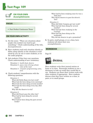 282 CHAPTER 8
Text Page 109
1. Set the scene: “These are situations about
people who worked very hard to get
something.” Check understanding of the title,
Accomplishments.
2. Have students read each situation silently, or
follow along silently as the situation is read
aloud by you, by one or more students, or on
the audio program.
3. Ask students if they have any questions.
Check understanding of new vocabulary:
Situation 1: health food, deserve
Situation 2: pass a test, driving school,
rules of the road
Situation 3: computer programming, extra,
earn
4. Check students’ comprehension with the
following questions:
Situation 1:
What did Stella Karp win last week?
What had she been doing every morning?
What had she been doing several months?
What had she been doing every day after
work?
Why did she deserve to win?
Situation 2:
What did Stuart pass the other day?
What had he been doing for several
months?
What had he been doing the past several
weeks?
What had he been studying since he was a
little boy?
Why did he deserve to pass his driver’s
test?
Situation 3:
What did Sally Compton get last week?
What had she been doing for several
months?
What had she been studying in the
evening?
What had she been doing on the
weekends?
Why did she deserve to get a promotion?
5. In pairs, small groups, or as a class, have
students tell about their own
accomplishments.
Page 97
Have students write their journal entries at
home or in class. Encourage students to use a
dictionary to look up words they would like to
use. Students can share their written work with
other students if appropriate. Have students
discuss what they have written as a class, in
pairs, or in small groups.
WORKBOOK
ON YOUR OWN ACTIVITY
• Past Perfect Continuous Tense
FOCUS
ON YOUR OWN
Accomplishments
252-297_SBSTG3_CH08.qxp 7/10/07 2:20 PM Page 282
 