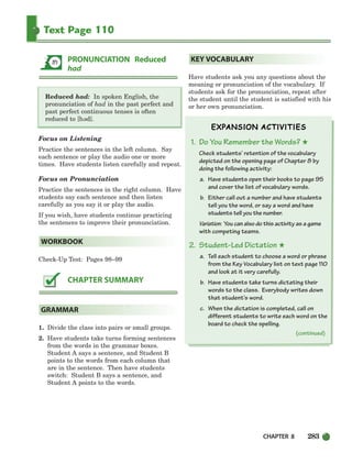 CHAPTER 8 283
Text Page 110
Reduced had: In spoken English, the
pronunciation of had in the past perfect and
past perfect continuous tenses is often
reduced to [h d].
Focus on Listening
Practice the sentences in the left column. Say
each sentence or play the audio one or more
times. Have students listen carefully and repeat.
Focus on Pronunciation
Practice the sentences in the right column. Have
students say each sentence and then listen
carefully as you say it or play the audio.
If you wish, have students continue practicing
the sentences to improve their pronunciation.
Check-Up Test: Pages 98–99
1. Divide the class into pairs or small groups.
2. Have students take turns forming sentences
from the words in the grammar boxes.
Student A says a sentence, and Student B
points to the words from each column that
are in the sentence. Then have students
switch: Student B says a sentence, and
Student A points to the words.
Have students ask you any questions about the
meaning or pronunciation of the vocabulary. If
students ask for the pronunciation, repeat after
the student until the student is satisfied with his
or her own pronunciation.
1. Do You Remember the Words? ★
Check students’ retention of the vocabulary
depicted on the opening page of Chapter 8 by
doing the following activity:
a. Have students open their books to page 95
and cover the list of vocabulary words.
b. Either call out a number and have students
tell you the word, or say a word and have
students tell you the number.
Variation: You can also do this activity as a game
with competing teams.
2. Student-Led Dictation ★
a. Tell each student to choose a word or phrase
from the Key Vocabulary list on text page 110
and look at it very carefully.
b. Have students take turns dictating their
words to the class. Everybody writes down
that student’s word.
c. When the dictation is completed, call on
different students to write each word on the
board to check the spelling.
KEY VOCABULARY
GRAMMAR
CHAPTER SUMMARY
WORKBOOK
PRONUNCIATION Reduced
had
(continued)
e
252-297_SBSTG3_CH08.qxp 7/10/07 2:20 PM Page 283
 