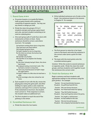 CHAPTER 8 285
1. Board Game ★★★
a. On poster boards or on manila file folders,
make up game boards with a pathway
consisting of separate spaces. You may use
any theme or design you wish.
b. Divide the class into groups of 2 to 4
students and give each group a game board
and a die, and each student something to be
used as a playing piece.
c. Give each group a pile of cards face-down with
statements written on them. Some
sentences should be correct, and others
incorrect. For example:
He had been working there since a long time.
They had never ate there before.
She already had gone there,
He hadn’t spoken to me in a long time.
By the time we arrived, the lecture had
already began.
We had felt very foolish.
She had flew on an airplane the Sunday
before.
By the time I already had got there, the store
had closed.
She enjoyed seeing a movie last week. She
had seen a movie in a long time.
We were very tired because we hadn’t slept
the night before.
He hadn’t ridden on a bike since he had been a
child.
She felt nostalgic when she visited her old
home.
d. Each student in turn rolls the die, moves the
playing piece along the game path, and after
landing on a space, picks a card, reads the
sentence, and says if it is correct or incorrect.
If the statement is incorrect, the student
must correct it. If the response is correct,
the student takes an additional turn.
e. The first student to reach the end of the
pathway is the winner.
2. Scrambled Sentences ★★
a. Divide the class into two teams.
b. Write individual sentences out of order on the
board. Use sentences based on the lessons
in Chapter 8. For example:
he he playing played soccer
had was before never it
and
every had the after piano
been she school practicing
day
had they already to the it
by the post office time
closed got
c. The first person to raise his or her hand,
come to the board, and write the sentence in
the correct order earns a point for that
team.
d. The team with the most points wins the
scrambled sentence game.
Variation: Write the words to several sentences
on separate cards. Divide the class into small
groups, and have students work together to put
the sentences into correct order.
3. Finish the Sentence ★★
Begin a sentence and have students add
appropriate endings to the sentence using the
past perfect. For example:
Teacher: He was heartbroken because . . .
Student: his girlfriend had left him.
Teacher: She was furious because . . .
Student: her friend had broken her laptop.
Teacher: They felt foolish because . . .
Student: they had forgotten about the party.
Teacher: He caught a cold because . . .
Student: he had walked in the rain.
Teacher: She lost her job because . . .
Student: the company had decided to move.
(continued)
252-297_SBSTG3_CH08.qxp 7/10/07 2:20 PM Page 285
 