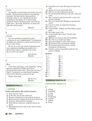 288 CHAPTER 8
2.
Louise,
I’m terribly worried about my brother Larry’s
health. He hurt his leg while he was playing
baseball. He had already dislocated his
shoulder while he was surfing last Friday.
According to his doctor, he is also having
problems with his blood pressure and with his
right wrist. He really should try to relax and
take life a little easier.
Marylou
3.
Arnold,
Can you possibly recommend a good
restaurant in your neighborhood? I’m planning
on taking my relatives to lunch tomorrow, but
I’m not sure where.
We ate at a very nice Greek restaurant near
your apartment building last month, but I
haven’t been able to remember the name.
Do you know the place?
Your friend,
Marylou
4.
Rosa,
I have been planning a trip to Florida. I’ll be
flying to Orlando on Friday, and I’ll be
returning three days later. Have you ever been
there? I remember you had family members
who lived in Florida several years ago.
Please write back.
All my love,
Marylou
J. LISTENING
Listen and choose the correct answer.
1. Steve lost his voice.
2. Is Beverly one of your relatives?
3. We just canceled our trip to South America.
4. Ricky has been failing all of his tests this year.
5. Francine dislocated her shoulder.
6. What did you and your students discuss in
class?
7. My girlfriend and I rode on the roller coaster
yesterday.
8. Grandma can’t chew this piece of steak very
well.
9. Jimmy loves my homemade food.
10. Did you see the motorcycles go by?
11. Do you think Mr. Montero will take a day off
soon?
12. Amy wanted to ask her boss for a raise, but
she got cold feet.
13. Have you heard that Margaret sprained her
wrist?
14. I have to make an important decision.
15. I envy you.
16. I feel terrible. Debbie and Dan broke up last
week.
17. My ankle hurts a lot.
18. I was heartbroken when I heard what
happened.
19. Michael was furious with his neighbors.
20. We went to a recital last night.
21. Tom, don’t forget to shine your shoes!
22. My friend Carla is extremely athletic.
23. My husband and I have been writing
invitations all afternoon.
24. Charles rented a beautiful tuxedo for his
niece’s wedding.
Answers
1. c
2. b
3. c
4. b
5. c
6. b
7. a
8. b
9. c
10. b
11. a
12. c
CHECK-UP TEST Chapters 7–8
A.
1. eating
2. wrestling
3. to stop
4. boxing
5. Swimming
6. to skate
7. talking
8. doing
WORKBOOK PAGES 98–99
WORKBOOK PAGE 97
13. b
14. a
15. c
16. c
17. b
18. c
19. b
20. a
21. b
22. c
23. a
24. c
252-297_SBSTG3_CH08.qxp 7/12/07 8:32 AM Page 288
 