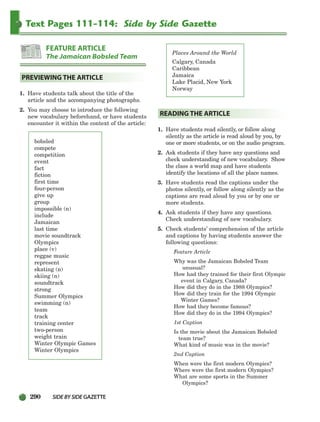 290 SIDEBYSIDE GAZETTE
Text Pages 111-114: Side by Side Gazette
1. Have students talk about the title of the
article and the accompanying photographs.
2. You may choose to introduce the following
new vocabulary beforehand, or have students
encounter it within the context of the article:
bobsled
compete
competition
event
fact
fiction
first time
four-person
give up
group
impossible (n)
include
Jamaican
last time
movie soundtrack
Olympics
place (v)
reggae music
represent
skating (n)
skiing (n)
soundtrack
strong
Summer Olympics
swimming (n)
team
track
training center
two-person
weight train
Winter Olympic Games
Winter Olympics
Places Around the World
Calgary, Canada
Caribbean
Jamaica
Lake Placid, New York
Norway
1. Have students read silently, or follow along
silently as the article is read aloud by you, by
one or more students, or on the audio program.
2. Ask students if they have any questions and
check understanding of new vocabulary. Show
the class a world map and have students
identify the locations of all the place names.
3. Have students read the captions under the
photos silently, or follow along silently as the
captions are read aloud by you or by one or
more students.
4. Ask students if they have any questions.
Check understanding of new vocabulary.
5. Check students’ comprehension of the article
and captions by having students answer the
following questions:
Feature Article
Why was the Jamaican Bobsled Team
unusual?
How had they trained for their first Olympic
event in Calgary, Canada?
How did they do in the 1988 Olympics?
How did they train for the 1994 Olympic
Winter Games?
How had they become famous?
How did they do in the 1994 Olympics?
1st Caption
Is the movie about the Jamaican Bobsled
team true?
What kind of music was in the movie?
2nd Caption
When were the first modern Olympics?
Where were the first modern Olympics?
What are some sports in the Summer
Olympics?
READING THE ARTICLE
PREVIEWING THE ARTICLE
FEATURE ARTICLE
The Jamaican Bobsled Team
252-297_SBSTG3_CH08.qxp 7/10/07 2:20 PM Page 290
 