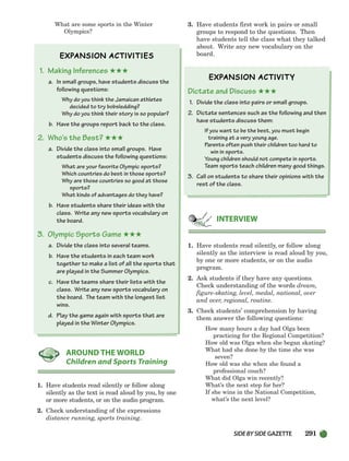 SIDEBYSIDE GAZETTE 291
What are some sports in the Winter
Olympics?
1. Making Inferences ★★★
a. In small groups, have students discuss the
following questions:
Why do you think the Jamaican athletes
decided to try bobsledding?
Why do you think their story is so popular?
b. Have the groups report back to the class.
2. Who’s the Best? ★★★
a. Divide the class into small groups. Have
students discuss the following questions:
What are your favorite Olympic sports?
Which countries do best in those sports?
Why are those countries so good at those
sports?
What kinds of advantages do they have?
b. Have students share their ideas with the
class. Write any new sports vocabulary on
the board.
3. Olympic Sports Game ★★★
a. Divide the class into several teams.
b. Have the students in each team work
together to make a list of all the sports that
are played in the Summer Olympics.
c. Have the teams share their lists with the
class. Write any new sports vocabulary on
the board. The team with the longest list
wins.
d. Play the game again with sports that are
played in the Winter Olympics.
1. Have students read silently or follow along
silently as the text is read aloud by you, by one
or more students, or on the audio program.
2. Check understanding of the expressions
distance running, sports training.
3. Have students first work in pairs or small
groups to respond to the questions. Then
have students tell the class what they talked
about. Write any new vocabulary on the
board.
Dictate and Discuss ★★★
1. Divide the class into pairs or small groups.
2. Dictate sentences such as the following and then
have students discuss them:
If you want to be the best, you must begin
training at a very young age.
Parents often push their children too hard to
win in sports.
Young children should not compete in sports.
Team sports teach children many good things.
3. Call on students to share their opinions with the
rest of the class.
1. Have students read silently, or follow along
silently as the interview is read aloud by you,
by one or more students, or on the audio
program.
2. Ask students if they have any questions.
Check understanding of the words dream,
figure-skating, level, medal, national, over
and over, regional, routine.
3. Check students’ comprehension by having
them answer the following questions:
How many hours a day had Olga been
practicing for the Regional Competition?
How old was Olga when she began skating?
What had she done by the time she was
seven?
How old was she when she found a
professional couch?
What did Olga win recently?
What’s the next step for her?
If she wins in the National Competition,
what’s the next level?
INTERVIEW
AROUND THE WORLD
Children and Sports Training
252-297_SBSTG3_CH08.qxp 7/10/07 2:20 PM Page 291
 
